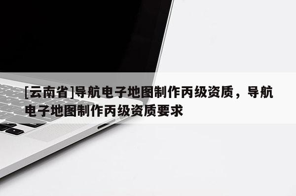 [云南省]導(dǎo)航電子地圖制作丙級(jí)資質(zhì)，導(dǎo)航電子地圖制作丙級(jí)資質(zhì)要求