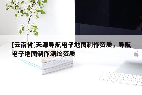 [云南省]天津?qū)Ш诫娮拥貓D制作資質(zhì)，導(dǎo)航電子地圖制作測(cè)繪資質(zhì)