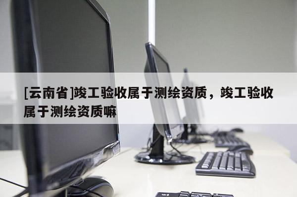 [云南省]竣工驗收屬于測繪資質(zhì)，竣工驗收屬于測繪資質(zhì)嘛