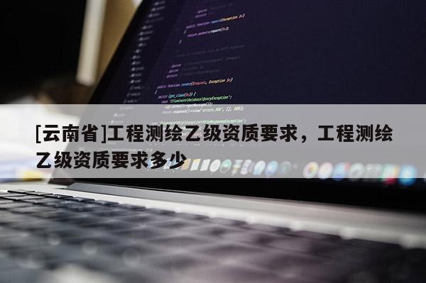 [云南省]工程測繪乙級資質(zhì)要求，工程測繪乙級資質(zhì)要求多少