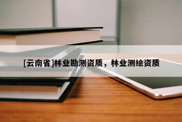 [云南省]林業(yè)勘測資質(zhì)，林業(yè)測繪資質(zhì)
