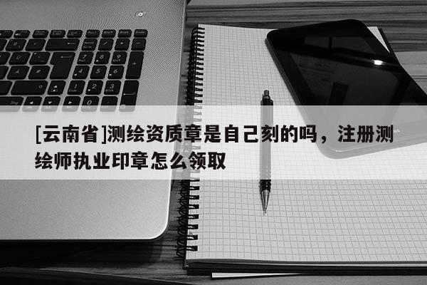 [云南省]測繪資質(zhì)章是自己刻的嗎，注冊測繪師執(zhí)業(yè)印章怎么領(lǐng)取