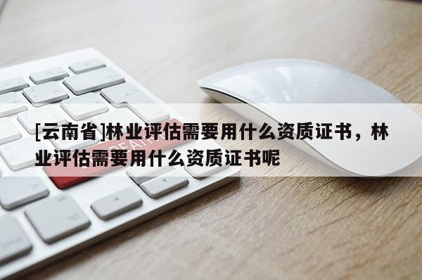 [云南省]林業(yè)評(píng)估需要用什么資質(zhì)證書，林業(yè)評(píng)估需要用什么資質(zhì)證書呢