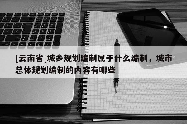 [云南省]城鄉(xiāng)規(guī)劃編制屬于什么編制，城市總體規(guī)劃編制的內(nèi)容有哪些