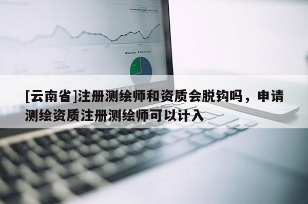 [云南省]注冊測繪師和資質會脫鉤嗎，申請測繪資質注冊測繪師可以計入