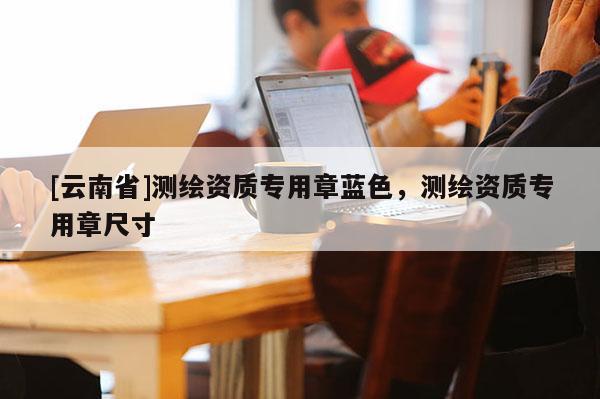 [云南省]測繪資質(zhì)專用章藍色，測繪資質(zhì)專用章尺寸