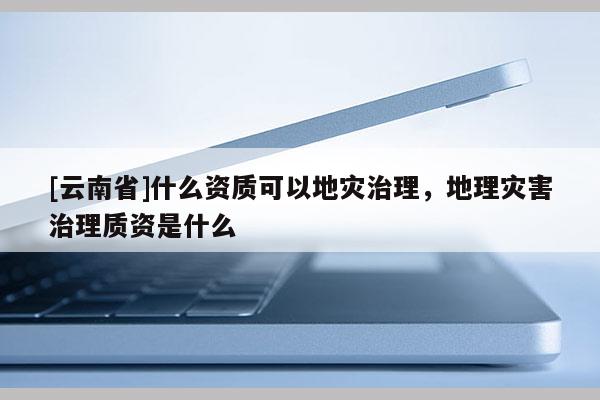 [云南省]什么資質(zhì)可以地災(zāi)治理，地理災(zāi)害治理質(zhì)資是什么