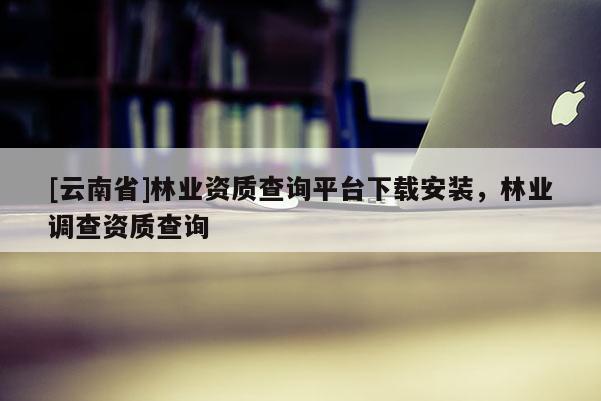 [云南省]林業(yè)資質(zhì)查詢平臺下載安裝，林業(yè)調(diào)查資質(zhì)查詢