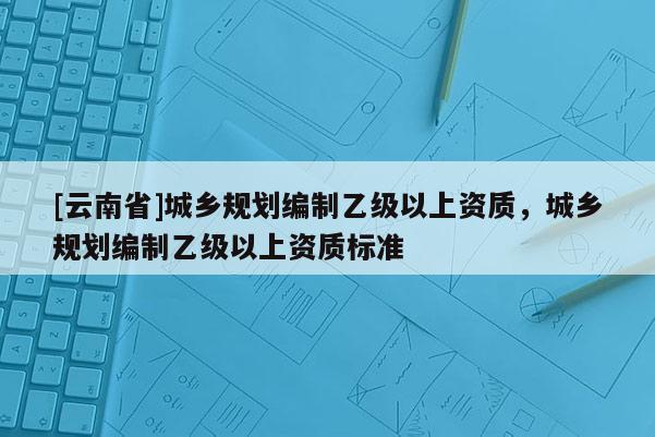 [云南省]城鄉(xiāng)規(guī)劃編制乙級以上資質(zhì)，城鄉(xiāng)規(guī)劃編制乙級以上資質(zhì)標準