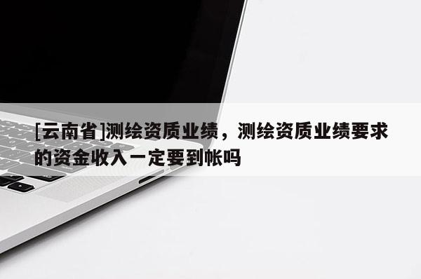 [云南省]測(cè)繪資質(zhì)業(yè)績(jī)，測(cè)繪資質(zhì)業(yè)績(jī)要求的資金收入一定要到帳嗎