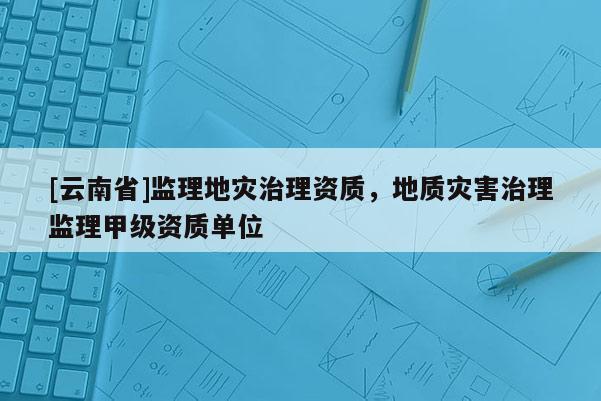 [云南省]監(jiān)理地災(zāi)治理資質(zhì)，地質(zhì)災(zāi)害治理監(jiān)理甲級資質(zhì)單位