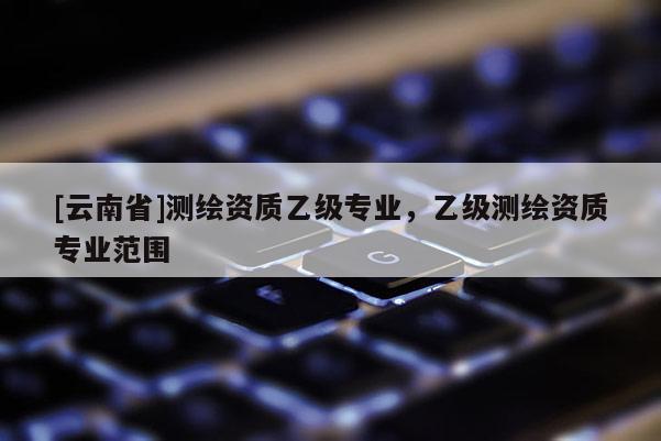 [云南省]測繪資質(zhì)乙級專業(yè)，乙級測繪資質(zhì)專業(yè)范圍