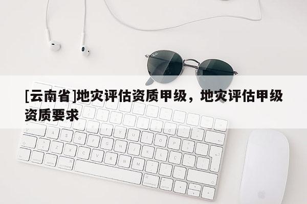 [云南省]地災(zāi)評估資質(zhì)甲級，地災(zāi)評估甲級資質(zhì)要求