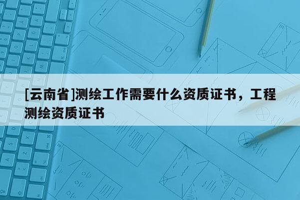 [云南省]測繪工作需要什么資質(zhì)證書，工程測繪資質(zhì)證書