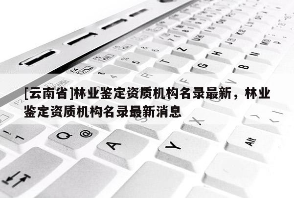 [云南省]林業(yè)鑒定資質(zhì)機(jī)構(gòu)名錄最新，林業(yè)鑒定資質(zhì)機(jī)構(gòu)名錄最新消息