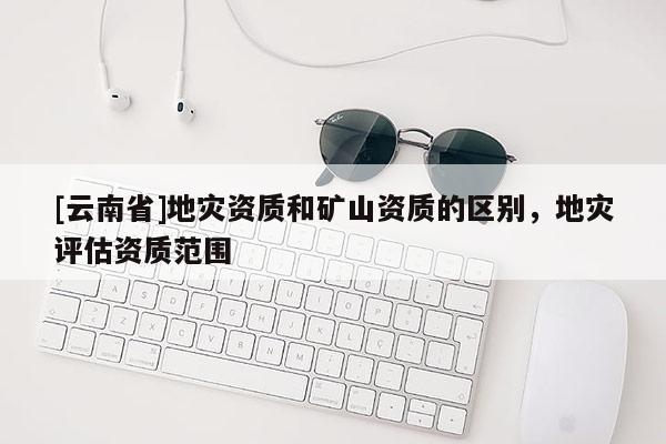 [云南省]地災資質(zhì)和礦山資質(zhì)的區(qū)別，地災評估資質(zhì)范圍