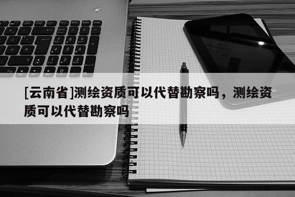 [云南省]測繪資質(zhì)可以代替勘察嗎，測繪資質(zhì)可以代替勘察嗎