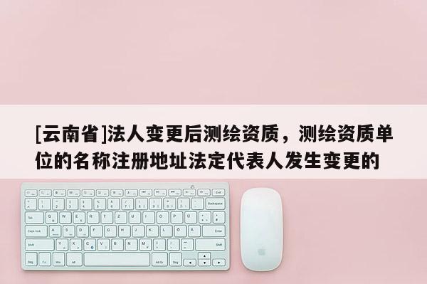 [云南省]法人變更后測繪資質，測繪資質單位的名稱注冊地址法定代表人發(fā)生變更的