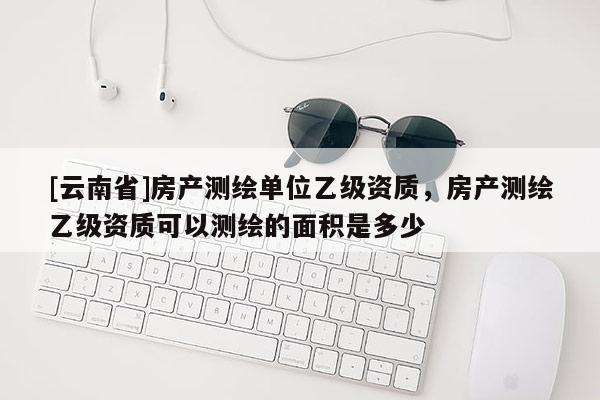 [云南省]房產(chǎn)測(cè)繪單位乙級(jí)資質(zhì)，房產(chǎn)測(cè)繪乙級(jí)資質(zhì)可以測(cè)繪的面積是多少