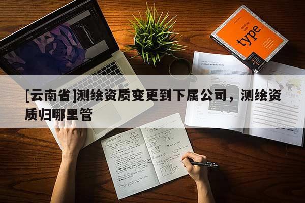 [云南省]測繪資質(zhì)變更到下屬公司，測繪資質(zhì)歸哪里管