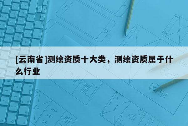 [云南省]測繪資質(zhì)十大類，測繪資質(zhì)屬于什么行業(yè)