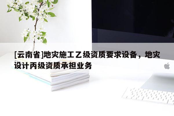 [云南省]地災(zāi)施工乙級資質(zhì)要求設(shè)備，地災(zāi)設(shè)計丙級資質(zhì)承擔(dān)業(yè)務(wù)