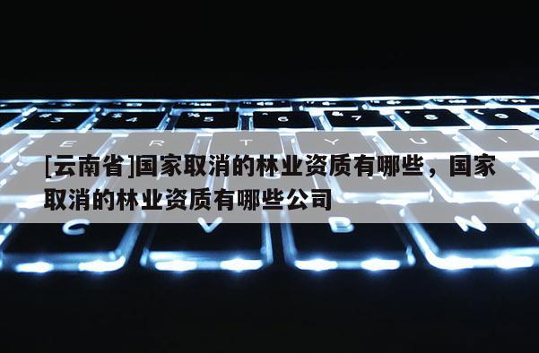 [云南省]國(guó)家取消的林業(yè)資質(zhì)有哪些，國(guó)家取消的林業(yè)資質(zhì)有哪些公司