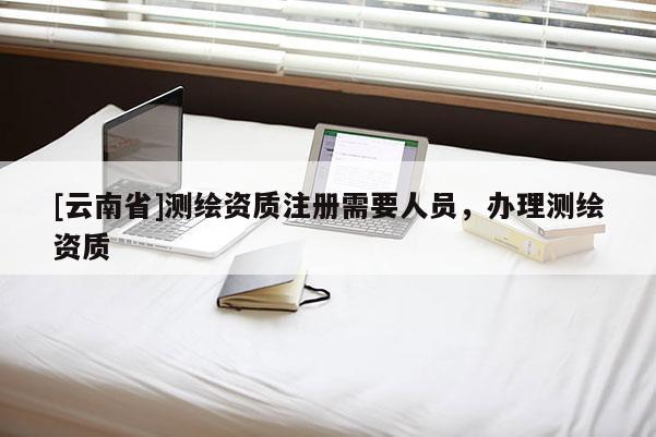 [云南省]測(cè)繪資質(zhì)注冊(cè)需要人員，辦理測(cè)繪資質(zhì)