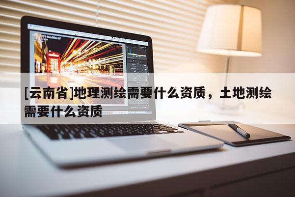 [云南省]地理測繪需要什么資質(zhì)，土地測繪需要什么資質(zhì)