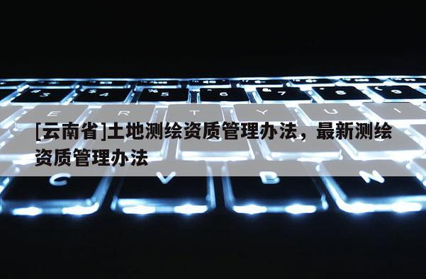 [云南省]土地測(cè)繪資質(zhì)管理辦法，最新測(cè)繪資質(zhì)管理辦法