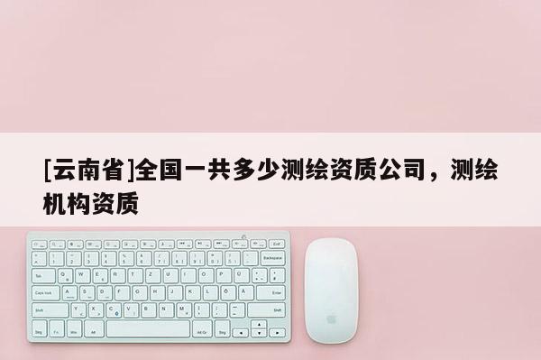 [云南省]全國一共多少測(cè)繪資質(zhì)公司，測(cè)繪機(jī)構(gòu)資質(zhì)