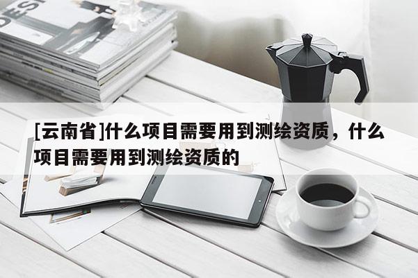 [云南省]什么項(xiàng)目需要用到測(cè)繪資質(zhì)，什么項(xiàng)目需要用到測(cè)繪資質(zhì)的