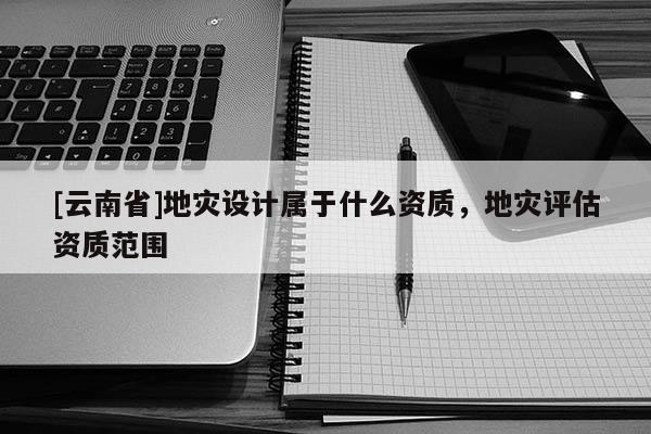 [云南省]地災(zāi)設(shè)計屬于什么資質(zhì)，地災(zāi)評估資質(zhì)范圍