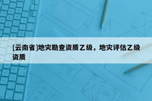 [云南省]地災(zāi)勘查資質(zhì)乙級(jí)，地災(zāi)評(píng)估乙級(jí)資質(zhì)