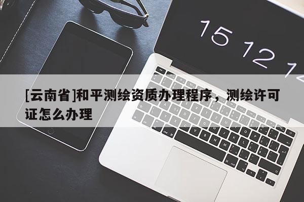 [云南省]和平測(cè)繪資質(zhì)辦理程序，測(cè)繪許可證怎么辦理