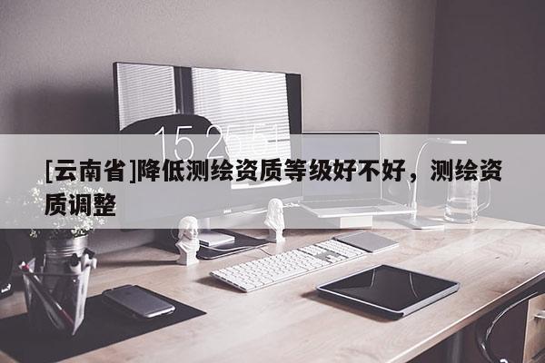 [云南省]降低測繪資質(zhì)等級好不好，測繪資質(zhì)調(diào)整