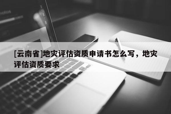 [云南省]地災(zāi)評(píng)估資質(zhì)申請(qǐng)書怎么寫，地災(zāi)評(píng)估資質(zhì)要求