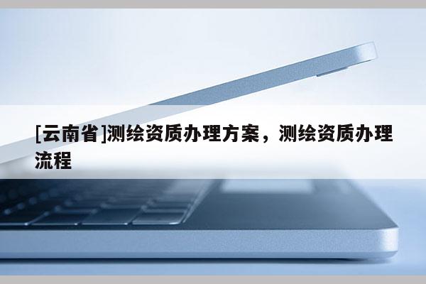 [云南省]測(cè)繪資質(zhì)辦理方案，測(cè)繪資質(zhì)辦理流程