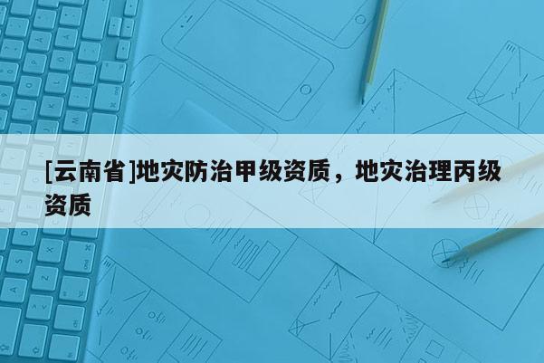 [云南省]地災(zāi)防治甲級資質(zhì)，地災(zāi)治理丙級資質(zhì)