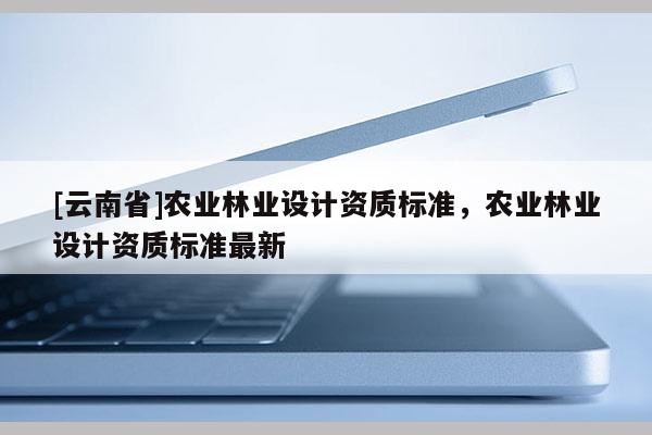 [云南省]農業(yè)林業(yè)設計資質標準，農業(yè)林業(yè)設計資質標準最新