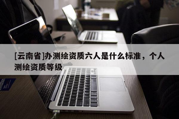 [云南省]辦測(cè)繪資質(zhì)六人是什么標(biāo)準(zhǔn)，個(gè)人測(cè)繪資質(zhì)等級(jí)