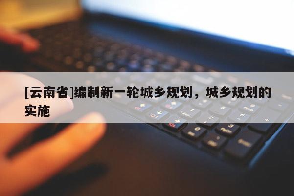 [云南省]編制新一輪城鄉(xiāng)規(guī)劃，城鄉(xiāng)規(guī)劃的實施