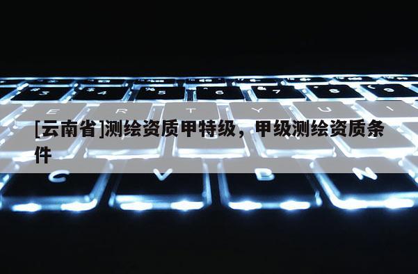 [云南省]測(cè)繪資質(zhì)甲特級(jí)，甲級(jí)測(cè)繪資質(zhì)條件