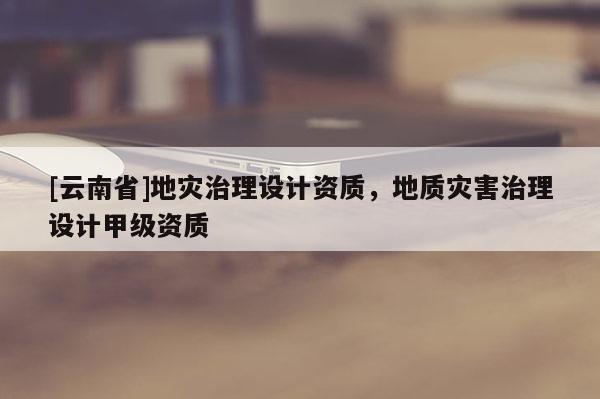 [云南省]地災(zāi)治理設(shè)計資質(zhì)，地質(zhì)災(zāi)害治理設(shè)計甲級資質(zhì)