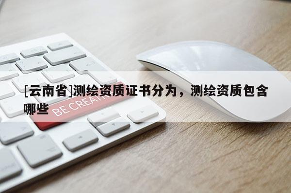 [云南省]測(cè)繪資質(zhì)證書分為，測(cè)繪資質(zhì)包含哪些