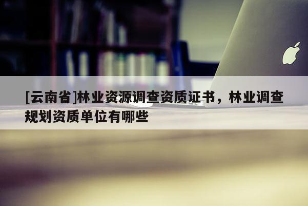 [云南省]林業(yè)資源調(diào)查資質(zhì)證書，林業(yè)調(diào)查規(guī)劃資質(zhì)單位有哪些