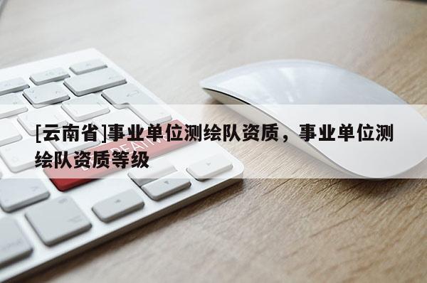 [云南省]事業(yè)單位測(cè)繪隊(duì)資質(zhì)，事業(yè)單位測(cè)繪隊(duì)資質(zhì)等級(jí)