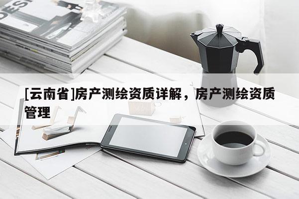 [云南省]房產(chǎn)測(cè)繪資質(zhì)詳解，房產(chǎn)測(cè)繪資質(zhì)管理
