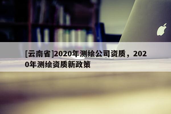 [云南省]2020年測繪公司資質，2020年測繪資質新政策