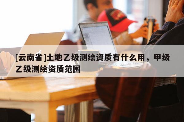 [云南省]土地乙級(jí)測(cè)繪資質(zhì)有什么用，甲級(jí)乙級(jí)測(cè)繪資質(zhì)范圍